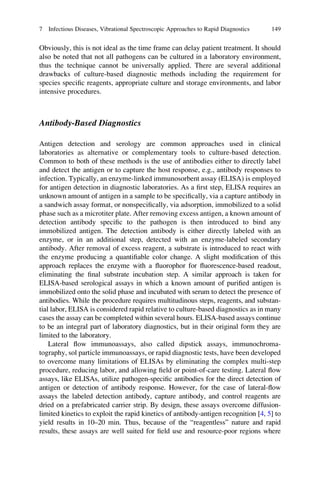 Obviously, this is not ideal as the time frame can delay patient treatment. It should
also be noted that not all pathogens can be cultured in a laboratory environment,
thus the technique cannot be universally applied. There are several additional
drawbacks of culture-based diagnostic methods including the requirement for
species speciﬁc reagents, appropriate culture and storage environments, and labor
intensive procedures.
Antibody-Based Diagnostics
Antigen detection and serology are common approaches used in clinical
laboratories as alternative or complementary tools to culture-based detection.
Common to both of these methods is the use of antibodies either to directly label
and detect the antigen or to capture the host response, e.g., antibody responses to
infection. Typically, an enzyme-linked immunosorbent assay (ELISA) is employed
for antigen detection in diagnostic laboratories. As a ﬁrst step, ELISA requires an
unknown amount of antigen in a sample to be speciﬁcally, via a capture antibody in
a sandwich assay format, or nonspeciﬁcally, via adsorption, immobilized to a solid
phase such as a microtiter plate. After removing excess antigen, a known amount of
detection antibody speciﬁc to the pathogen is then introduced to bind any
immobilized antigen. The detection antibody is either directly labeled with an
enzyme, or in an additional step, detected with an enzyme-labeled secondary
antibody. After removal of excess reagent, a substrate is introduced to react with
the enzyme producing a quantiﬁable color change. A slight modiﬁcation of this
approach replaces the enzyme with a ﬂuorophor for ﬂuorescence-based readout,
eliminating the ﬁnal substrate incubation step. A similar approach is taken for
ELISA-based serological assays in which a known amount of puriﬁed antigen is
immobilized onto the solid phase and incubated with serum to detect the presence of
antibodies. While the procedure requires multitudinous steps, reagents, and substan-
tial labor, ELISA is considered rapid relative to culture-based diagnostics as in many
cases the assay can be completed within several hours. ELISA-based assays continue
to be an integral part of laboratory diagnostics, but in their original form they are
limited to the laboratory.
Lateral ﬂow immunoassays, also called dipstick assays, immunochroma-
tography, sol particle immunoassays, or rapid diagnostic tests, have been developed
to overcome many limitations of ELISAs by eliminating the complex multi-step
procedure, reducing labor, and allowing ﬁeld or point-of-care testing. Lateral ﬂow
assays, like ELISAs, utilize pathogen-speciﬁc antibodies for the direct detection of
antigen or detection of antibody response. However, for the case of lateral-ﬂow
assays the labeled detection antibody, capture antibody, and control reagents are
dried on a prefabricated carrier strip. By design, these assays overcome diffusion-
limited kinetics to exploit the rapid kinetics of antibody-antigen recognition [4, 5] to
yield results in 10–20 min. Thus, because of the “reagentless” nature and rapid
results, these assays are well suited for ﬁeld use and resource-poor regions where
7 Infectious Diseases, Vibrational Spectroscopic Approaches to Rapid Diagnostics 149
 