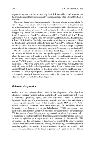 reagent storage and test sites are severely limited. It should be noted, however, that
these beneﬁts are at the loss of quantitative information and often a lower threshold of
detection.
Numerous lateral ﬂow immunoassays have been developed commercially for
clinical diagnostics. Several competing manufacturers offer rapid diagnostic tests
for inﬂuenza virus in which a conserved antigen is detected in a lateral ﬂow assay
format. Some detect inﬂuenza A and inﬂuenza B without distinction of the
subtypes, e.g., QuickVue Inﬂuenza Test (Quidel), others detect and differentiate
A and B strains, e.g., QuickVue Inﬂuenza A + B Test (Quidel) and 3 M™ Rapid
Detection Flu A + B Test, and some only identify A or B strains, e.g., SAS Inﬂuenza
A Test, (SA Scientiﬁc). Similarly, commercial rapid diagnostic tests are available
for detection of a conserved protein for rotavirus A, e.g., IVD Rotavirus A Testing
Kit. Not all lateral ﬂow assays are designed for antigen detection; a rapid diagnostic
test developed for leptospirosis diagnosis target anti-Leptospira IgM antibodies [6].
Despite continued advancements in antibody-based diagnostics these platforms
will always be limited by the need for species-speciﬁc reagents, i.e., antibodies
where the assays can only perform with the sensitivity and speciﬁcity inherent to
the antibody. For example, commercial lateral ﬂow assays for inﬂuenza only
provide 50–70% sensitivity and 90–95% speciﬁcity with respect to culture-based
diagnosis [7]. While the lateral ﬂow assays may be performed rapidly, their low
sensitivity may preclude early diagnosis due to low levels or unsustained levels of
antigen through disease available for detection. Moreover, serological-based assays
developed to detect agent-speciﬁc antibodies require that the infection elicit
a detectable sustained immune response before the assay can be performed,
a feature which substantially delays diagnosis.
Molecular Diagnostics
Nucleic acid and sequence-based methods for diagnostics offer signiﬁcant
advantages over conventional culture- and antibody-based diagnostics with regard
to sensitivity, speciﬁcity, speed, cost, and portability. Central to molecular
diagnostics is the use of a complementary nucleic acid probe that hybridizes to
a unique species-speciﬁc region of the infectious agents RNA or DNA. While
several molecular platforms have been developed for infectious diseases
diagnostics, e.g., ﬂuorescence in situ hybridization (FISH), polymerase chain
reaction (PCR) is the most commonly employed molecular method for diagnostics.
PCR is a method of amplifying targeted segments of nucleic acid by several orders
of magnitude to facilitate detection. In principal, complementary primer sequences
are used to hybridize to a target nucleic acid sequence. A thermostable DNA
polymerase, e.g., Taq polymerase, is then employed to extend the primer sequence.
Thermal control facilitates extension, melting, and annealing, and via temperature-
controlled cycling, the number of target sequences increases exponentially with
each cycle. Ampliﬁcation of the target sequence can be read out in an ethidium
150 J.D. Driskell and R.A. Tripp
 