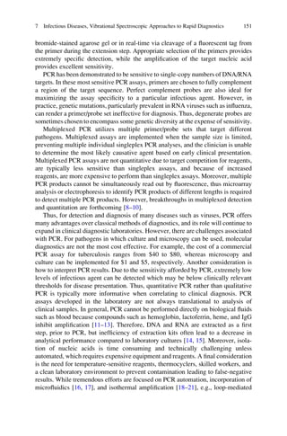 bromide-stained agarose gel or in real-time via cleavage of a ﬂuorescent tag from
the primer during the extension step. Appropriate selection of the primers provides
extremely speciﬁc detection, while the ampliﬁcation of the target nucleic acid
provides excellent sensitivity.
PCR has been demonstrated to be sensitive to single-copy numbers of DNA/RNA
targets. In these most sensitive PCR assays, primers are chosen to fully complement
a region of the target sequence. Perfect complement probes are also ideal for
maximizing the assay speciﬁcity to a particular infectious agent. However, in
practice, genetic mutations, particularly prevalent in RNA viruses such as inﬂuenza,
can render a primer/probe set ineffective for diagnosis. Thus, degenerate probes are
sometimes chosen to encompass some genetic diversity at the expense of sensitivity.
Multiplexed PCR utilizes multiple primer/probe sets that target different
pathogens. Multiplexed assays are implemented when the sample size is limited,
preventing multiple individual singleplex PCR analyses, and the clinician is unable
to determine the most likely causative agent based on early clinical presentation.
Multiplexed PCR assays are not quantitative due to target competition for reagents,
are typically less sensitive than singleplex assays, and because of increased
reagents, are more expensive to perform than singleplex assays. Moreover, multiple
PCR products cannot be simultaneously read out by ﬂuorescence, thus microarray
analysis or electrophoresis to identify PCR products of different lengths is required
to detect multiple PCR products. However, breakthroughs in multiplexed detection
and quantitation are forthcoming [8–10].
Thus, for detection and diagnosis of many diseases such as viruses, PCR offers
many advantages over classical methods of diagnostics, and its role will continue to
expand in clinical diagnostic laboratories. However, there are challenges associated
with PCR. For pathogens in which culture and microscopy can be used, molecular
diagnostics are not the most cost effective. For example, the cost of a commercial
PCR assay for tuberculosis ranges from $40 to $80, whereas microscopy and
culture can be implemented for $1 and $5, respectively. Another consideration is
how to interpret PCR results. Due to the sensitivity afforded by PCR, extremely low
levels of infectious agent can be detected which may be below clinically relevant
thresholds for disease presentation. Thus, quantitative PCR rather than qualitative
PCR is typically more informative when correlating to clinical diagnosis. PCR
assays developed in the laboratory are not always translational to analysis of
clinical samples. In general, PCR cannot be performed directly on biological ﬂuids
such as blood because compounds such as hemoglobin, lactoferrin, heme, and IgG
inhibit ampliﬁcation [11–13]. Therefore, DNA and RNA are extracted as a ﬁrst
step, prior to PCR, but inefﬁciency of extraction kits often lead to a decrease in
analytical performance compared to laboratory cultures [14, 15]. Moreover, isola-
tion of nucleic acids is time consuming and technically challenging unless
automated, which requires expensive equipment and reagents. A ﬁnal consideration
is the need for temperature-sensitive reagents, thermocyclers, skilled workers, and
a clean laboratory environment to prevent contamination leading to false-negative
results. While tremendous efforts are focused on PCR automation, incorporation of
microﬂuidics [16, 17], and isothermal ampliﬁcation [18–21], e.g., loop-mediated
7 Infectious Diseases, Vibrational Spectroscopic Approaches to Rapid Diagnostics 151
 