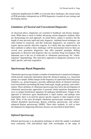 isothermal ampliﬁcation (LAMP), to overcome these challenges, the current status
of PCR precludes widespread use of PCR diagnostics in point-of-care settings and
developing nations.
Limitations of Classical and Conventional Diagnostics
As discussed above, diagnostics are essential to healthcare and disease manage-
ment. While there is merit in further advancing current diagnostic methods, there
are shortcomings for each approach. As noted above, culture is sensitive, but the
length of time prevents rapid and early diagnosis. Antibody-based techniques are
often limited in sensitivity, and like molecular diagnostics, are expensive, and
require species-speciﬁc detection reagents. It is likely that any improvements in
these methods to address these challenges will be incremental; however there are
several next generation diagnostics that offer potential paradigm shifting
approaches to detection and diagnoses that are currently being investigated. One
important area is the use of molecular or vibrational spectroscopy for “whole-
organism” ﬁngerprinting. This innovative approach to diagnostics promises to be
rapid, speciﬁc, and truly reagentless.
Spectroscopy-Based Diagnostics
Vibrational spectroscopy includes a number of nondestructive analytical techniques
which provide molecular information about the chemical makeup, e.g., functional
groups, of a sample. Subtle changes in the frequency of a particular functional group
vibration, e.g., group frequency, provides additional details of chemical structure,
local environment surrounding the bond, bond angle, length, geometry, and confor-
mation. These attributes of vibrational spectroscopy have led to the development of
vibrational spectroscopic approaches to generate whole-organisms ﬁngerprints to
serve as unique biochemical signatures for pathogen identiﬁcation. Unique to this
approach of infectious agent identiﬁcation is rapid readout, and perhaps most
importantly, there is no need for species-speciﬁc reagents or other reagents of any
kind. Three of the most developed vibrational spectroscopic techniques include
infrared absorption spectroscopy, Raman scattering spectroscopy, and surface-
enhanced Raman spectroscopy (SERS). These three methods, as well as their
development for diagnosing infectious diseases are described in detail below.
Infrared Spectroscopy
Infrared spectroscopy is an absorption technique in which the sample is irradiated
most commonly with mid-infrared light with wavelengths in the range of
152 J.D. Driskell and R.A. Tripp
 