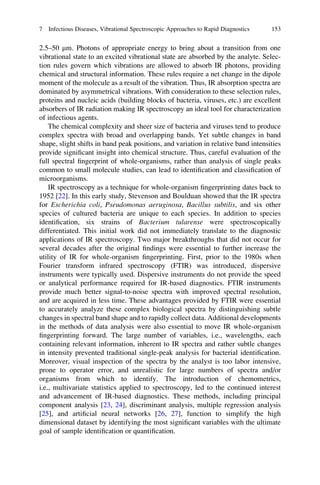 2.5–50 mm. Photons of appropriate energy to bring about a transition from one
vibrational state to an excited vibrational state are absorbed by the analyte. Selec-
tion rules govern which vibrations are allowed to absorb IR photons, providing
chemical and structural information. These rules require a net change in the dipole
moment of the molecule as a result of the vibration. Thus, IR absorption spectra are
dominated by asymmetrical vibrations. With consideration to these selection rules,
proteins and nucleic acids (building blocks of bacteria, viruses, etc.) are excellent
absorbers of IR radiation making IR spectroscopy an ideal tool for characterization
of infectious agents.
The chemical complexity and sheer size of bacteria and viruses tend to produce
complex spectra with broad and overlapping bands. Yet subtle changes in band
shape, slight shifts in band peak positions, and variation in relative band intensities
provide signiﬁcant insight into chemical structure. Thus, careful evaluation of the
full spectral ﬁngerprint of whole-organisms, rather than analysis of single peaks
common to small molecule studies, can lead to identiﬁcation and classiﬁcation of
microorganisms.
IR spectroscopy as a technique for whole-organism ﬁngerprinting dates back to
1952 [22]. In this early study, Stevenson and Boulduan showed that the IR spectra
for Escherichia coli, Pseudomonas aeruginosa, Bacillus subtilis, and six other
species of cultured bacteria are unique to each species. In addition to species
identiﬁcation, six strains of Bacterium tularense were spectroscopically
differentiated. This initial work did not immediately translate to the diagnostic
applications of IR spectroscopy. Two major breakthroughs that did not occur for
several decades after the original ﬁndings were essential to further increase the
utility of IR for whole-organism ﬁngerprinting. First, prior to the 1980s when
Fourier transform infrared spectroscopy (FTIR) was introduced, dispersive
instruments were typically used. Dispersive instruments do not provide the speed
or analytical performance required for IR-based diagnostics. FTIR instruments
provide much better signal-to-noise spectra with improved spectral resolution,
and are acquired in less time. These advantages provided by FTIR were essential
to accurately analyze these complex biological spectra by distinguishing subtle
changes in spectral band shape and to rapidly collect data. Additional developments
in the methods of data analysis were also essential to move IR whole-organism
ﬁngerprinting forward. The large number of variables, i.e., wavelengths, each
containing relevant information, inherent to IR spectra and rather subtle changes
in intensity prevented traditional single-peak analysis for bacterial identiﬁcation.
Moreover, visual inspection of the spectra by the analyst is too labor intensive,
prone to operator error, and unrealistic for large numbers of spectra and/or
organisms from which to identify. The introduction of chemometrics,
i.e., multivariate statistics applied to spectroscopy, led to the continued interest
and advancement of IR-based diagnostics. These methods, including principal
component analysis [23, 24], discriminant analysis, multiple regression analysis
[25], and artiﬁcial neural networks [26, 27], function to simplify the high
dimensional dataset by identifying the most signiﬁcant variables with the ultimate
goal of sample identiﬁcation or quantiﬁcation.
7 Infectious Diseases, Vibrational Spectroscopic Approaches to Rapid Diagnostics 153
 