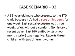 CASE SCENARIO - 02
• A 39-year-old male who presents to the STD
clinic because he’s had a sore on his penis for
one week. Last sexual exposure was three
weeks prior, without a condom. No history of
recent travel. Last HIV antibody test (two
months prior) was negative. Reports three
children with two different women.
 