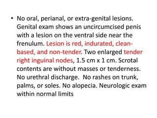 • No oral, perianal, or extra-genital lesions.
Genital exam shows an uncircumcised penis
with a lesion on the ventral side near the
frenulum. Lesion is red, indurated, clean-
based, and non-tender. Two enlarged tender
right inguinal nodes, 1.5 cm x 1 cm. Scrotal
contents are without masses or tenderness.
No urethral discharge. No rashes on trunk,
palms, or soles. No alopecia. Neurologic exam
within normal limits
 