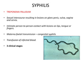 SYPHILIS
• TREPONEMA PALLIDUM
• Sexual intercourse resulting in lesions on glans penis, vulva, vagina
and cervix.
• Intimate person-to-person contact with lesions on lips, tongue or
fingers.
• Materno-foetal transmission – congenital syphilis
• Transfusion of infected blood.
• 3 clinical stages
 