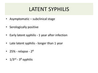 LATENT SYPHILIS
• Asymptomatic – subclinical stage
• Serologically positive
• Early latent syphilis - 1 year after infection
• Late latent syphilis - longer than 1 year
• 25% - relapse - 2⁰
• 1/3rd - 3⁰ syphilis
 