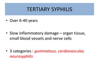 TERTIARY SYPHILIS
• Over 6-40 years
• Slow inflammatory damage – organ tissue,
small blood vessels and nerve cells
• 3 categories : gummatous, cardiovascular,
neurosyphilis
 