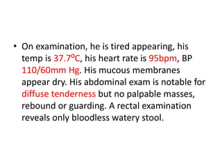 • On examination, he is tired appearing, his
temp is 37.7⁰C, his heart rate is 95bpm, BP
110/60mm Hg. His mucous membranes
appear dry. His abdominal exam is notable for
diffuse tenderness but no palpable masses,
rebound or guarding. A rectal examination
reveals only bloodless watery stool.
 