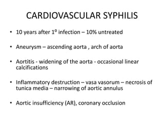 CARDIOVASCULAR SYPHILIS
• 10 years after 1⁰ infection – 10% untreated
• Aneurysm – ascending aorta , arch of aorta
• Aortitis - widening of the aorta - occasional linear
calcifications
• Inflammatory destruction – vasa vasorum – necrosis of
tunica media – narrowing of aortic annulus
• Aortic insufficiency (AR), coronary occlusion
 