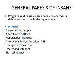 GENERAL PARESIS OF INSANE
• Progressive disease - nerve cells - brain- mental
deterioration – psychiatric symptoms
• PARESIS
Personality changes
Alteration of Affect
Hyperactive Reflexes
Alterations in Eye function (ARP)
Changes in Sensorium
Decreased Intellect
Slurred Speech
 