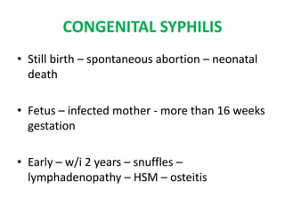 CONGENITAL SYPHILIS
• Still birth – spontaneous abortion – neonatal
death
• Fetus – infected mother - more than 16 weeks
gestation
• Early – w/i 2 years – snuffles –
lymphadenopathy – HSM – osteitis
 