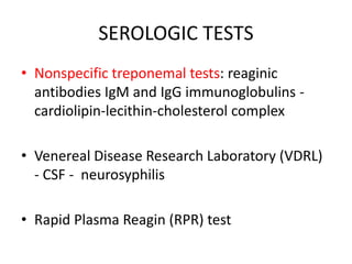 SEROLOGIC TESTS
• Nonspecific treponemal tests: reaginic
antibodies IgM and IgG immunoglobulins -
cardiolipin-lecithin-cholesterol complex
• Venereal Disease Research Laboratory (VDRL)
- CSF - neurosyphilis
• Rapid Plasma Reagin (RPR) test
 