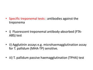 • Specific treponemal tests : antibodies against the
treponema
• i) Fluorescent treponemal antibody-absorbed (FTA-
ABS) test
• ii) Agglutinin assays e.g. microhaemagglutination assay
for T. pallidum (MHA-TP) sensitive.
• iii) T. pallidum passive haemagglutination (TPHA) test
 