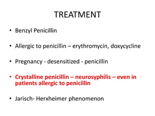 TREATMENT
• Benzyl Penicillin
• Allergic to penicillin – erythromycin, doxycycline
• Pregnancy - desensitized - penicillin
• Crystalline penicillin – neurosyphilis – even in
patients allergic to penicillin
• Jarisch- Herxheimer phenomenon
 