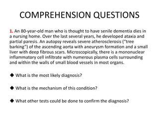 COMPREHENSION QUESTIONS
1. An 80-year-old man who is thought to have senile dementia dies in
a nursing home. Over the last several years, he developed ataxia and
partial paresis. An autopsy reveals severe atherosclerosis (“tree
barking”) of the ascending aorta with aneurysm formation and a small
liver with deep fibrous scars. Microscopically, there is a mononuclear
inflammatory cell infiltrate with numerous plasma cells surrounding
and within the walls of small blood vessels in most organs.
◆ What is the most likely diagnosis?
◆ What is the mechanism of this condition?
◆ What other tests could be done to confirm the diagnosis?
 