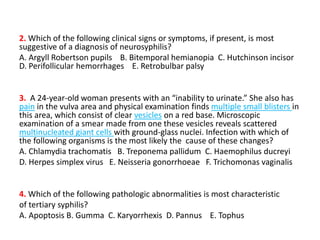 2. Which of the following clinical signs or symptoms, if present, is most
suggestive of a diagnosis of neurosyphilis?
A. Argyll Robertson pupils B. Bitemporal hemianopia C. Hutchinson incisor
D. Perifollicular hemorrhages E. Retrobulbar palsy
3. A 24-year-old woman presents with an “inability to urinate.” She also has
pain in the vulva area and physical examination finds multiple small blisters in
this area, which consist of clear vesicles on a red base. Microscopic
examination of a smear made from one these vesicles reveals scattered
multinucleated giant cells with ground-glass nuclei. Infection with which of
the following organisms is the most likely the cause of these changes?
A. Chlamydia trachomatis B. Treponema pallidum C. Haemophilus ducreyi
D. Herpes simplex virus E. Neisseria gonorrhoeae F. Trichomonas vaginalis
4. Which of the following pathologic abnormalities is most characteristic
of tertiary syphilis?
A. Apoptosis B. Gumma C. Karyorrhexis D. Pannus E. Tophus
 