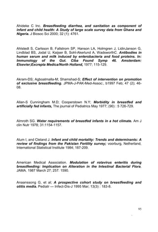 95
Ahideke C Inc. Breastfeeding diarrhea, and sanitation as component of
infant and child health: A Study of large scale survey data from Ghana and
Nigeria. J Biosoc Sci 2000; 32 (1): 4761.
Ahlstedt S, Carlsson B, Fallstrom SP, Hanson LA, Holmgren J, LidinJanson G,
Lindblad BS, Jodal U, Kaijser B, Sohl-Akerlund A, WadsworthC. Antibodies in
human serum and milk induced by enterobacteria and food proteins. In:
Immunology of the Gut. Ciba Found Symp 46. Amsterdam:
Elsevier;Excrepta Medica/North Holland, 1977; 115-129.
Akram-DS; Agboatmalla-M; Shamshad-S; Effect of intervention on promotion
of exclusive breastfeeding. JPMA-J-PAK-Med-Assoc:, b1997 Feb; 47 (2); 46-
08.
Allan-S Cunningham M.D; Cooperstown N.Y; Morbidity in breastfed and
artificially fed infants, The journal of Pediatrics May 1977; (90) : 5 726-729.
Almroth SG. Water requirements of breastfed infants in a hot climate. Am J
clin Nutr 1978; 31:1154-1157.
Alum I, and Cleland J. Infant and child mortality: Trends and determinants: A
review of findings from the Pakistan Fertility survey; voorburg, Netherland,
International Statistical Institute 1984; 187-209.
American Medical Association. Modulation of rotavirus enteritis during
breastfeeding: Implication on Alteration in the Intestinal Bacterial Flora.
JAMA. 1987 March 27; 257: 1590.
Anaanssong G, et al; A prospective cohort study on breastfeeding and
otitis media. Pediatr Infect-Dis-J 1995 Mar; 13(3) : 183-8.
 