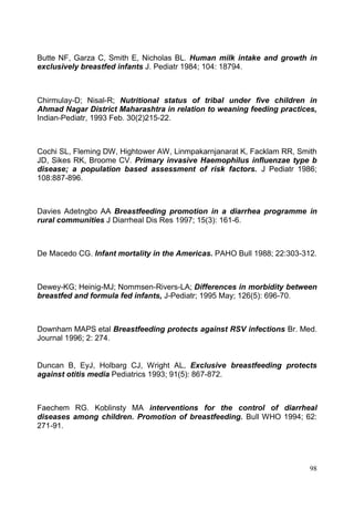 98
Butte NF, Garza C, Smith E, Nicholas BL. Human milk intake and growth in
exclusively breastfed infants J. Pediatr 1984; 104: 18794.
Chirmulay-D; Nisal-R; Nutritional status of tribal under five children in
Ahmad Nagar District Maharashtra in relation to weaning feeding practices,
Indian-Pediatr, 1993 Feb. 30(2)215-22.
Cochi SL, Fleming DW, Hightower AW, Linmpakarnjanarat K, Facklam RR, Smith
JD, Sikes RK, Broome CV. Primary invasive Haemophilus influenzae type b
disease; a population based assessment of risk factors. J Pediatr 1986;
108:887-896.
Davies Adetngbo AA Breastfeeding promotion in a diarrhea programme in
rural communities J Diarrheal Dis Res 1997; 15(3): 161-6.
De Macedo CG. Infant mortality in the Americas. PAHO Bull 1988; 22:303-312.
Dewey-KG; Heinig-MJ; Nommsen-Rivers-LA; Differences in morbidity between
breastfed and formula fed infants, J-Pediatr; 1995 May; 126(5): 696-70.
Downham MAPS etal Breastfeeding protects against RSV infections Br. Med.
Journal 1996; 2: 274.
Duncan B, EyJ, Holbarg CJ, Wright AL, Exclusive breastfeeding protects
against otitis media Pediatrics 1993; 91(5): 867-872.
Faechem RG. Koblinsty MA interventions for the control of diarrheal
diseases among children. Promotion of breastfeeding. Bull WHO 1994; 62:
271-91.
 