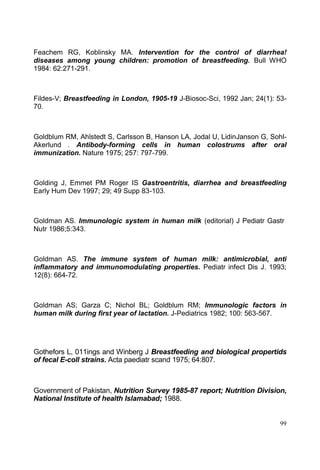 99
Feachem RG, Koblinsky MA. Intervention for the control of diarrhea!
diseases among young children: promotion of breastfeeding. Bull WHO
1984: 62:271-291.
Fildes-V; Breastfeeding in London, 1905-19 J-Biosoc-Sci, 1992 Jan; 24(1): 53-
70.
Goldblum RM, Ahlstedt S, Carlsson B, Hanson LA, Jodal U, LidinJanson G, Sohl-
Akerlund . Antibody-forming cells in human colostrums after oral
immunization. Nature 1975; 257: 797-799.
Golding J, Emmet PM Roger IS Gastroentritis, diarrhea and breastfeeding
Early Hum Dev 1997; 29; 49 Supp 83-103.
Goldman AS. Immunologic system in human milk (editorial) J Pediatr Gastr
Nutr 1986;5:343.
Goldman AS. The immune system of human milk: antimicrobial, anti
inflammatory and immunomodulating properties. Pediatr infect Dis J. 1993;
12(8): 664-72.
Goldman AS; Garza C; Nichol BL; Goldblum RM; Immunologic factors in
human milk during first year of lactation. J-Pediatrics 1982; 100: 563-567.
Gothefors L, 011ings and Winberg J Breastfeeding and biological propertids
of fecal E-coll strains. Acta paediatr scand 1975; 64:807.
Government of Pakistan, Nutrition Survey 1985-87 report; Nutrition Division,
National Institute of health Islamabad; 1988.
 
