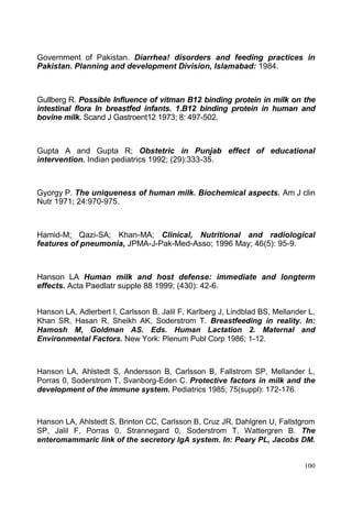 100
Government of Pakistan. Diarrhea! disorders and feeding practices in
Pakistan. Planning and development Division, Islamabad: 1984.
Gullberg R. Possible Influence of vitman B12 binding protein in milk on the
intestinal flora In breastfed infants. 1.B12 binding protein in human and
bovine milk. Scand J Gastroent12 1973; 8: 497-502.
Gupta A and Gupta R; Obstetric in Punjab effect of educational
intervention. Indian pediatrics 1992; (29):333-35.
Gyorgy P. The uniqueness of human milk. Biochemical aspects. Am J clin
Nutr 1971; 24:970-975.
Hamid-M; Qazi-SA; Khan-MA; Clinical, Nutritional and radiological
features of pneumonia, JPMA-J-Pak-Med-Asso; 1996 May; 46(5): 95-9.
Hanson LA Human milk and host defense: immediate and longterm
effects. Acta Paedlatr supple 88 1999; (430): 42-6.
Hanson LA, Adlerbert I, Carlsson B, Jalil F, Karlberg J, Lindblad BS, Mellander L,
Khan SR, Hasan R, Sheikh AK, Soderstrom T. Breastfeeding in reality. In:
Hamosh M, Goldman AS. Eds. Human Lactation 2. Maternal and
Environmental Factors. New York: Plenum Publ Corp 1986; 1-12.
Hanson LA, Ahlstedt S, Andersson B, Carlsson B, Fallstrom SP, Mellander L,
Porras 0, Soderstrom T, Svanborg-Eden C. Protective factors in milk and the
development of the immune system. Pediatrics 1985; 75(suppl): 172-176.
Hanson LA, Ahlstedt S, Brinton CC, Carlsson B, Cruz JR, Dahlgren U, Fallstgrom
SP, Jalil F, Porras 0, Strannegard 0, Soderstrom T, Wattergren B. The
enteromammaric link of the secretory IgA system. In: Peary PL, Jacobs DM.
 