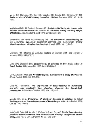 105
Mayer EJ, Hamman RF, Gay EC, Lezotte DC, Sawitz DA, Klingensmith GJ.
Reduced risk of IDDM among breastfed children. Diabetes 1988; 37: 1625-
1632.
McClelland DBL, McGrath J, Samson RR. Antimicrobial factors in human milk.
Studies of concentration and transfer to the infant during the early stages
of lactation. Acta Paediatr Scand 1978; 271(SuupI):1-20.
Meremikwu MM Asindi AA antiaobong OE. The influence of breastfeeding on
the occurance dysentery persistent diarrhea and malnutrition among
Nigerian children with diarrhea. West Afr J. Med. 1999; 16(11): 20-3.
Michaels RH. Studies of antiviral factors in human milk and serum. J
Immunol 1965; 94:262-271.
Millat-WA; Ellassouli-SM; Epidemiology of dirrhoea in two major cities in
Saudi Arabia. I-Commun-Dis 1995 June: 27(2):84-91.
Mir F, Aman S, Khan SR. Neonatal sepsis: a review with a study of 50 cases.
J Trop Pediatr 1987; 33: 131-134.
Mitra-AK, Rabbani-F; The importance of breastfeeding in minimizing
mortality and morbidity from diarrhea! disease: the Bangladesh
perspective J-Diarrheal-Dis-Res.1995 Mar; 13(1):17.
Mondal SK, et al. Occurance of diarrheal diseases in relation to infant
feeding practices in rural community of West Bangal India. Acta Pediatr 1996
Oct; 85 (10): 159-62.
Natalya B, Rohini G, Amalia L, Richard J D and Drora F. Partial breastfeeding
protects Bedouin infancts from infection and mobility: prospective cohort
study. Asia Pac J Clin Nutr 2008; 17 (2) : 243-249
 