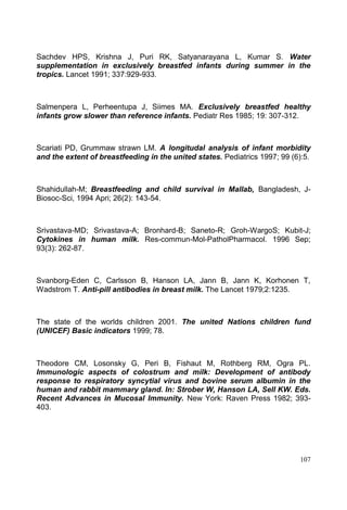 107
Sachdev HPS, Krishna J, Puri RK, Satyanarayana L, Kumar S. Water
supplementation in exclusively breastfed infants during summer in the
tropics. Lancet 1991; 337:929-933.
Salmenpera L, Perheentupa J, Siimes MA. Exclusively breastfed healthy
infants grow slower than reference infants. Pediatr Res 1985; 19: 307-312.
Scariati PD, Grummaw strawn LM. A longitudal analysis of infant morbidity
and the extent of breastfeeding in the united states. Pediatrics 1997; 99 (6):5.
Shahidullah-M; Breastfeeding and child survival in Mallab, Bangladesh, J-
Biosoc-Sci, 1994 Apri; 26(2): 143-54.
Srivastava-MD; Srivastava-A; Bronhard-B; Saneto-R; Groh-WargoS; Kubit-J;
Cytokines in human milk. Res-commun-Mol-PatholPharmacol. 1996 Sep;
93(3): 262-87.
Svanborg-Eden C, Carlsson B, Hanson LA, Jann B, Jann K, Korhonen T,
Wadstrom T. Anti-pill antibodies in breast milk. The Lancet 1979;2:1235.
The state of the worlds children 2001. The united Nations children fund
(UNICEF) Basic indicators 1999; 78.
Theodore CM, Losonsky G, Peri B, Fishaut M, Rothberg RM, Ogra PL.
Immunologic aspects of colostrum and milk: Development of antibody
response to respiratory syncytial virus and bovine serum albumin in the
human and rabbit mammary gland. In: Strober W, Hanson LA, Sell KW. Eds.
Recent Advances in Mucosal Immunity. New York: Raven Press 1982; 393-
403.
 