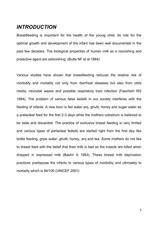 8
INTRODUCTION
Breastfeeding is important for the health of the young child. Its role for the
optimal growth and development of the infant has been well documented in the
past few decades. The biological properties of human milk as a nourishing and
protective agent are astonishing. (Butte NF et al 1984)
Various studies have shown that breastfeeding reduces the relative risk of
morbidity and mortality not only from diarrheal diseases but also from otitis
media, neonatal sepsis and possible respiratory tract infection (Faechem RG
1994). The problem of various false beliefs in our society interferes with the
feeding of infants. A new born is fed water arq, ghutti, honey and sugar water as
a prelacteal feed for the first 2-3 days while the mothers colostrum is believed to
be stale and discarded. The practice of exclusive breast feeding is very limited
and various types of parlacteal fededs are started right from the first day like
bottle feeding, gripe water, ghutti, honey, arq and tea. Some mothers do not like
to breast feed with the belief that their milk is bad as the insects are killed when
dropped in expressed milk (Bashir A 1993). These breast milk deprivation
practices predispose the infants to various types of morbidity and ultimately to
mortaitly which is 84/100 (UNICEF 2001)
 