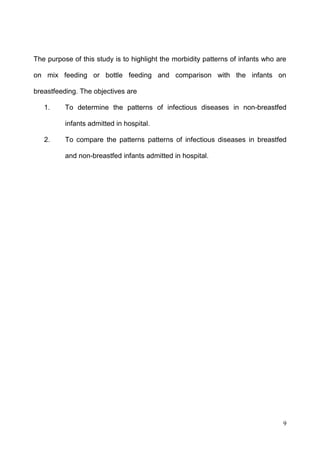 9
The purpose of this study is to highlight the morbidity patterns of infants who are
on mix feeding or bottle feeding and comparison with the infants on
breastfeeding. The objectives are
1. To determine the patterns of infectious diseases in non-breastfed
infants admitted in hospital.
2. To compare the patterns patterns of infectious diseases in breastfed
and non-breastfed infants admitted in hospital.
 