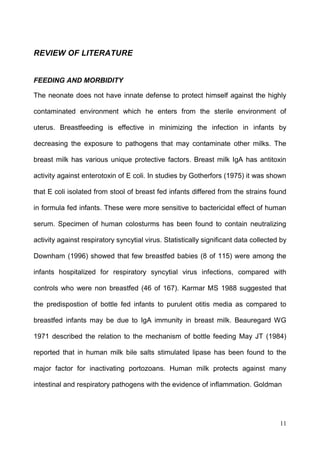 11
REVIEW OF LITERATURE
FEEDING AND MORBIDITY
The neonate does not have innate defense to protect himself against the highly
contaminated environment which he enters from the sterile environment of
uterus. Breastfeeding is effective in minimizing the infection in infants by
decreasing the exposure to pathogens that may contaminate other milks. The
breast milk has various unique protective factors. Breast milk IgA has antitoxin
activity against enterotoxin of E coli. In studies by Gotherfors (1975) it was shown
that E coli isolated from stool of breast fed infants differed from the strains found
in formula fed infants. These were more sensitive to bactericidal effect of human
serum. Specimen of human colosturms has been found to contain neutralizing
activity against respiratory syncytial virus. Statistically significant data collected by
Downham (1996) showed that few breastfed babies (8 of 115) were among the
infants hospitalized for respiratory syncytial virus infections, compared with
controls who were non breastfed (46 of 167). Karmar MS 1988 suggested that
the predispostion of bottle fed infants to purulent otitis media as compared to
breastfed infants may be due to IgA immunity in breast milk. Beauregard WG
1971 described the relation to the mechanism of bottle feeding May JT (1984)
reported that in human milk bile salts stimulated lipase has been found to the
major factor for inactivating portozoans. Human milk protects against many
intestinal and respiratory pathogens with the evidence of inflammation. Goldman
 