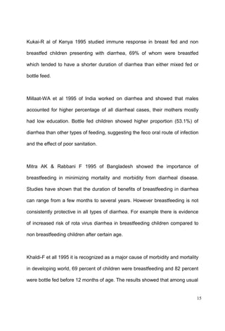 15
Kukai-R al of Kenya 1995 studied immune response in breast fed and non
breastfed children presenting with diarrhea, 69% of whom were breastfed
which tended to have a shorter duration of diarrhea than either mixed fed or
bottle feed.
Millaat-WA et al 1995 of India worked on diarrhea and showed that males
accounted for higher percentage of all diarrheal cases, their mothers mostly
had low education. Bottle fed children showed higher proportion (53.1%) of
diarrhea than other types of feeding, suggesting the feco oral route of infection
and the effect of poor sanitation.
Mitra AK & Rabbani F 1995 of Bangladesh showed the importance of
breastfeeding in minimizing mortality and morbidity from diarrheal disease.
Studies have shown that the duration of benefits of breastfeeding in diarrhea
can range from a few months to several years. However breastfeeding is not
consistently protective in all types of diarrhea. For example there is evidence
of increased risk of rota virus diarrhea in breastfeeding children compared to
non breastfeeding children after certain age.
Khaldi-F et all 1995 it is recognized as a major cause of morbidity and mortality
in developing world, 69 percent of children were breastfeeding and 82 percent
were bottle fed before 12 months of age. The results showed that among usual
 