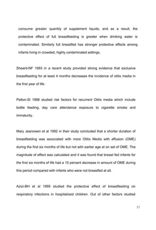 17
consume greater quantity of supplement liquids, and as a result, the
protective effect of full breastfeeding is greater when drinking water is
contaminated. Similarly full breastfed has stronger protective effects among
infants living in crowded, highly contaminated settings.
Sheard-NF 1993 in a recent study provided strong evidence that exclusive
breastfeeding for at least 4 months decreases the incidence of otitis media in
the first year of life.
Pelton-SI 1996 studied risk factors for recurrent Otitis media which include
bottle feeding, day care attendance exposure to cigarette smoke and
immaturity.
Mary Jeanowen et al 1992 in their study concluded that a shorter duration of
breastfeeding was associated with more Otitis Media with effusion (OME)
during the first six months of life but not with earlier age at on set of OME. The
magnitude of effect was calculated and it was found that breast fed infants for
the first six months of life had a 10 percent decrease in amount of OME during
this period compared with infants who were not breastfed at all.
Azizi-BH et al 1995 studied the protective effect of breastfeeding on
respiratory infections in hospitalized children. Out of other factors studied
 