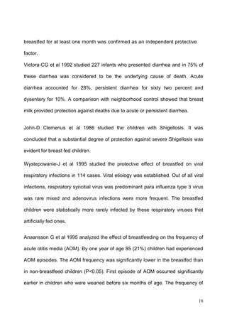18
breastfed for at least one month was confirmed as an independent protective
factor.
Victora-CG et al 1992 studied 227 infants who presented diarrhea and in 75% of
these diarrhea was considered to be the underlying cause of death. Acute
diarrhea accounted for 28%, persistent diarrhea for sixty two percent and
dysentery for 10%. A comparison with neighborhood control showed that breast
milk provided protection against deaths due to acute or persistent diarrhea.
John-D Clemenus et al 1986 studied the children with Shigellosis. It was
concluded that a substantial degree of protection against severe Shigellosis was
evident for breast fed children.
Wystepowanie-J et al 1995 studied the protective effect of breastfed on viral
respiratory infections in 114 cases. Viral etiology was established. Out of all viral
infections, respiratory syncitial virus was predominant para influenza type 3 virus
was rare mixed and adenovirus infections were more frequent. The breastfed
children were statistically more rarely infected by these respiratory viruses that
artificially fed ones.
Anaansson G et al 1995 analyzed the effect of breastfeeding on the frequency of
acute otitis media (AOM). By one year of age 85 (21%) children had experienced
AOM episodes. The AOM frequency was significantly lower in the breastfed than
in non-breastfeed children (P<0.05). First episode of AOM occurred significantly
earlier in children who were weaned before six months of age. The frequency of
 