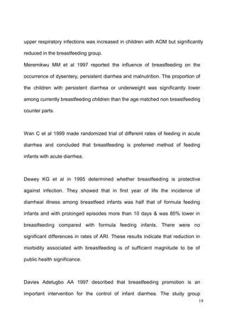 19
upper respiratory infections was increased in children with AOM but significantly
reduced in the breastfeeding group.
Meremikwu MM et al 1997 reported the influence of breastfeeding on the
occurrence of dysentery, persistent diarrhea and malnutrition. The proportion of
the children with persistent diarrhea or underweight was significantly lower
among currently breastfeeding children than the age matched non breastfeeding
counter parts.
Wan C et al 1999 made randomized trial of different rates of feeding in acute
diarrhea and concluded that breastfeeding is preferred method of feeding
infants with acute diarrhea.
Dewey KG et al in 1995 determined whether breastfeeding is protective
against infection. They showed that in first year of life the incidence of
diarrheal illness among breastfeed infants was half that of formula feeding
infants and with prolonged episodes more than 10 days & was 80% lower in
breastfeeding compared with formula feeding infants. There were no
significant differences in rates of ARI. These results indicate that reduction in
morbidity associated with breastfeeding is of sufficient magnitude to be of
public health significance.
Davies Adetugbo AA 1997 described that breastfeeding promotion is an
important intervention for the control of infant diarrhea. The study group
 