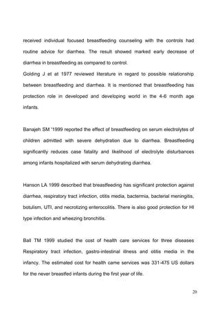 20
received individual focused breastfeeding counseling with the controls had
routine advice for diarrhea. The result showed marked early decrease of
diarrhea in breastfeeding as compared to control.
Golding J et at 1977 reviewed literature in regard to possible relationship
between breastfeeding and diarrhea. It is mentioned that breastfeeding has
protection role in developed and developing world in the 4-6 month age
infants.
Banajeh SM '1999 reported the effect of breastfeeding on serum electrolytes of
children admitted with severe dehydration due to diarrhea. Breastfeeding
significantly reduces case fatality and likelihood of electrolyte disturbances
among infants hospitalized with serum dehydrating diarrhea.
Hanson LA 1999 described that breastfeeding has significant protection against
diarrhea, respiratory tract infection, otitis media, bactermia, bacterial meningitis,
botulism, UTI, and necrotizing enterocolitis. There is also good protection for HI
type infection and wheezing bronchitis.
Ball TM 1999 studied the cost of health care services for three diseases
Respiratory tract infection, gastro-intestinal illness and otitis media in the
infancy. The estimated cost for health came services was 331-475 US dollars
for the never breastfed infants during the first year of life.
 