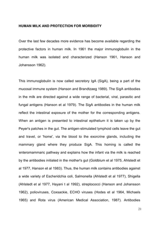 21
HUMAN MILK AND PROTECTION FOR MORBIDITY
Over the last few decades more evidence has become available regarding the
protective factors in human milk. In 1961 the major immunoglobulin in the
human milk was isolated and characterized (Hanson 1961, Hanson and
Johansson 1962).
This immunoglobulin is now called secretory IgA (SigA), being a part of the
mucosal immune system (Hanson and Brandtzaeg 1989). The SigA antibodies
in the milk are directed against a wide range of bacterial, viral, parasitic and
fungal antigens (Hanson et al 1979). The SigA antibodies in the human milk
reflect the intestinal exposure of the mother for the corresponding antigens.
When an antigen is presented to intestinal epithelium it is taken up by the
Peyer's patches in the gut. The antigen-stimulated lymphoid cells leave the gut
and travel, or 'home', via the blood to the exorcrine glands, including the
mammary gland where they produce SigA. This homing is called the
'
enteromammaric pathway and explains how the infant via the milk is reached
by the antibodies initiated in the mother's gut (Goldblum et al 1975, Ahlstedt et
al 1977, Hanson et al 1983). Thus, the human milk contains antibodies against
a wide variety of Escheridchia coli, Salmonella (Ahlstedt et al 1977), Shigella
(Ahlstedt et al 1977, Hayani t al 1992), streptococci (Hanson and Johansson
1962), polioviruses, Coxsackie, ECHO viruses (Hodes et al 1964, Michaels
1965) and Rota virus (American Medical Association, 1987). Antibodies
 