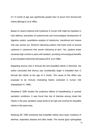 25
of 1-3 month of age was significantly greater than of serum from formula fed
infants (Barriga-C et al 1995).
Based on recent evidence that Cytokines in human milk might be important in
host defence, prevention of autoimmunity and immunological development of
digestive system, quantitative analysis of colostrums, transitional and mature
milk was carried out. Women's delivering preterm had lower level of several
cytokines in colostrums that women delivering at term. Yet, cytokine levels
remained high months to years with lactation, providing immunological benefits
to the breastfed infant/child (Srivastava M.D. et al 1996).
Regarding thymus size in formula fed and breastfed infants in Denmark, the
author concluded that thymus was considerably larger in breastfed than in
formula fed infants at the age of 4 month. The cause of this effect was
proposed to be immune modulating factors contained in human milk
(Hasselbalch H, 1996).
Ahiadeke-C 2000 studied the protective effects of breastfeeding in poorest
sanitation conditions. It was found that risk of diarrhea among mixed fed
infants in the poor sanitation areas tends to be high and minimal for breastfed
infants in the same area.
Newburg DS 1999 mentioned that breastfed infants have lower incidence of
diarrhea, respiratory disease and otitis media. The neutral glyco sphingolipid
 