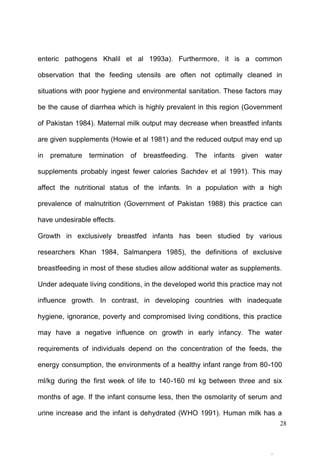 28
enteric pathogens Khalil et al 1993a). Furthermore, it is a common
observation that the feeding utensils are often not optimally cleaned in
situations with poor hygiene and environmental sanitation. These factors may
be the cause of diarrhea which is highly prevalent in this region (Government
of Pakistan 1984). Maternal milk output may decrease when breastfed infants
are given supplements (Howie et al 1981) and the reduced output may end up
in premature termination of breastfeeding. The infants given water
supplements probably ingest fewer calories Sachdev et al 1991). This may
affect the nutritional status of the infants. In a population with a high
prevalence of malnutrition (Government of Pakistan 1988) this practice can
have undesirable effects.
Growth in exclusively breastfed infants has been studied by various
researchers Khan 1984, Salmanpera 1985), the definitions of exclusive
breastfeeding in most of these studies allow additional water as supplements.
Under adequate living conditions, in the developed world this practice may not
influence growth. In contrast, in developing countries with inadequate
hygiene, ignorance, poverty and compromised living conditions, this practice
may have a negative influence on growth in early infancy. The water
requirements of individuals depend on the concentration of the feeds, the
energy consumption, the environments of a healthy infant range from 80-100
ml/kg during the first week of life to 140-160 ml kg between three and six
months of age. If the infant consume less, then the osmolarity of serum and
urine increase and the infant is dehydrated (WHO 1991). Human milk has a
 