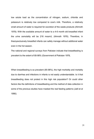 29
low solute load as the concentration of nitrogen, sodium, chloride and
potassium is relatively low compared to cow's milk. Therefore, a relatively
small amount of water is required for excretion of the waste products (Almroth
1978). With the available amount of water to a 4-6 month old breastfed infant
the urine osmolality will be 216 mosm/L (Almroth 1978). Therefore, in
theoryexclusively breastfed infants can safely manage without additional water
even in the hot season.
The national and regional surveys from Pakistan indicate that breastfeeding is
prevalent to the extent of 85-98% (Government of Pakistan 1978,
When breastfeeding is so prevalent (85-98%), the high morbidity and mortality
due to diarrhea and infections in infants is not easily understandable. Is it that
breastfeeding does not protect in this high risk population? Or could other
factors like the definitions of breastfeeding and the method of data collection in
some of the previous studies have masked the real feeding patterns (Jalil et al
1990).
 
