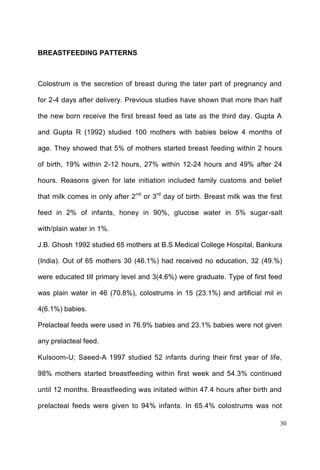 30
BREASTFEEDING PATTERNS
Colostrum is the secretion of breast during the later part of pregnancy and
for 2-4 days after delivery. Previous studies have shown that more than half
the new born receive the first breast feed as late as the third day. Gupta A
and Gupta R (1992) studied 100 mothers with babies below 4 months of
age. They showed that 5% of mothers started breast feeding within 2 hours
of birth, 19% within 2-12 hours, 27% within 12-24 hours and 49% after 24
hours. Reasons given for late initiation included family customs and belief
that milk comes in only after 2nd
or 3rd
day of birth. Breast milk was the first
feed in 2% of infants, honey in 90%, glucose water in 5% sugar-salt
with/plain water in 1%.
J.B. Ghosh 1992 studied 65 mothers at B.S Medical College Hospital, Bankura
(India). Out of 65 mothers 30 (46.1%) had received no education, 32 (49.%)
were educated till primary level and 3(4.6%) were graduate. Type of first feed
was plain water in 46 (70.8%), colostrums in 15 (23.1%) and artificial mil in
4(6.1%) babies.
Prelacteal feeds were used in 76.9% babies and 23.1% babies were not given
any prelacteal feed.
Kulsoom-U; Saeed-A 1997 studied 52 infants during their first year of life,
98% mothers started breastfeeding within first week and 54.3% continued
until 12 months. Breastfeeding was initated within 47.4 hours after birth and
prelacteal feeds were given to 94% infants. In 65.4% colostrums was not
 