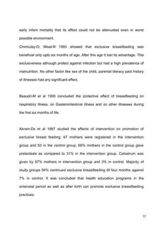 32
early infant mortality that its effect could not be attenuated even in worst
possible environment.
Chirmulay-O; Misal-R 1993 showed that exclusive breastfeeding was
beneficial only upto six months of age. After this age it lost its advantage. This
exclusiveness although protect against infection but had a high prevalence of
malnutrition. No other factor like sex of the child, parental literacy past history
of illnesses had any significant effect.
Beaudri-M et al 1995 concluded the protective effect of breastfeeding on
respiratory illness, on Gasterointestinal illness and on other illnesses during
the first six months of life.
Akram-Ds et al 1997 studied the effects of intervention on promotion of
exclusive breast feeding, 67 mothers were registered in the intervention
group and 53 in the control group, 66% mothers in the control group gave
prelacteals as compared to 31% in the intervention group. Colostrum was
given by 97% mothers in intervention group and 3% in control. Majority of
study groups 94% continued exclusive breastfeeding till four months against
7% in control. It was concluded that health education programs in the
antenatal period as well as after birth can promote exclusive breastfeeding
practices.
 