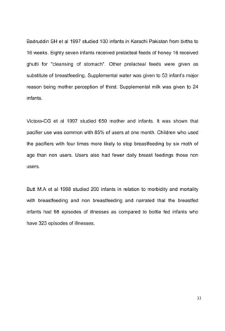 33
Badruddin SH et al 1997 studied 100 infants in Karachi Pakistan from births to
16 weeks. Eighty seven infants received prelacteal feeds of honey 16 received
ghutti for "cleansing of stomach". Other prelacteal feeds were given as
substitute of breastfeeding. Supplemental water was given to 53 major
reason being mother perception of thirst. Supplemental milk was given to 24
infants.
Victora-CG et al 1997 studied 650 mother and infants. It was shown that
pacifier use was common with 85% of users at one month. Children who used
the pacifiers with four times more likely to stop breastfeeding by six moth of
age than non users. Users also had fewer daily breast feedings those non
users.
Butt M.A et al 1998 studied 200 infants in relation to morbidity and mortality
with breastfeeding and non breastfeeding and narrated that the breastfed
infants had 98 episodes of illnesses as compared to bottle fed infants who
have 323 episodes of illnesses.
 