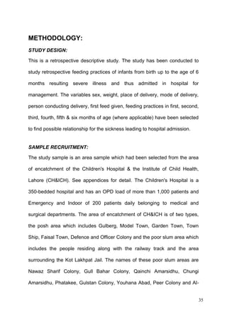 35
METHODOLOGY:
STUDY DESIGN:
This is a retrospective descriptive study. The study has been conducted to
study retrospective feeding practices of infants from birth up to the age of 6
months resulting severe illness and thus admitted in hospital for
management. The variables sex, weight, place of delivery, mode of delivery,
person conducting delivery, first feed given, feeding practices in first, second,
third, fourth, fifth & six months of age (where applicable) have been selected
to find possible relationship for the sickness leading to hospital admission.
SAMPLE RECRUITMENT:
The study sample is an area sample which had been selected from the area
of encatchment of the Children's Hospital & the Institute of Child Health,
Lahore (CH&ICH). See appendices for detail. The Children's Hospital is a
350-bedded hospital and has an OPD load of more than 1,000 patients and
Emergency and Indoor of 200 patients daily belonging to medical and
surgical departments. The area of encatchment of CH&ICH is of two types,
the posh area which includes Gulberg, Model Town, Garden Town, Town
Ship, Faisal Town, Defence and Officer Colony and the poor slum area which
includes the people residing along with the railway track and the area
surrounding the Kot Lakhpat Jail. The names of these poor slum areas are
Nawaz Sharif Colony, Gull Bahar Colony, Qainchi Amarsidhu, Chungi
Amarsidhu, Phatakee, Gulstan Colony, Youhana Abad, Peer Colony and Al-
 