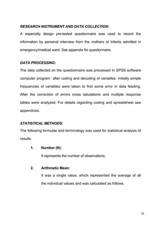 38
RESEARCH INSTRUMENT AND DATA COLLECTION:
A especially design pre-tested questionnaire was used to record the
information by personal interview from the mothers of Infants admitted in
emergency/medical ward. See appendix for questionnaire.
DATA PROCESSING:
The data collected on the questionnaire was processed In SPSS software
computer program after coding and decoding of variables. Initially simple
frequencies of variables were taken to find some error in data feeding.
After the correction of errors cross tabulations and multiple response
tables were analyzed. For details regarding coding and spreadsheet see
appendices.
STATISTICAL METHODS:
The following formulae and terminology was used for statistical analysis of
results.
1. Number (N):
It represents the number of observations.
2. Arithmetic Mean:
It was a single value, which represented the average of all
the individual values and was calculated as follows.
 