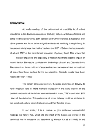 87
Chinf
An understanding of the determinant of morbidity is of critical
importance in the developing countries. Morbidity patterns with breastfeeding and
bottle-feeding varies widely both between and within countries. Educational level
of the parents was found to be a significant factor of morbidity during infancy. In
the present study more than half of mothers and 2/5th
of fathers had no education
at all and 118th
of the parents had education of primary level. This shows that
illiteracy of parents and especially of mothers had more negative impact on
infant's health. The results correlate with the findings of Alam and Cleland (1984).
They described those children of educated women experience lower morbidity at
all ages than those mothers having no schooling. Similarly results have been
reported by Irian (1996).
The person conducted delivery, the place and mode of delivery do
have important role in infant morbidity especially in the early infancy. In the
present study 46% of the infants were delivered at home, TBA's conducted 41%
of the deliveries. This preference of home delivery could be attributed to
our social and cultural trends that women and their families prefer.
In our society it is a custom to give prelacteal contaminated
feedings like honey, Arq, Ghutti etc and most of the babies are devoid of the
beneficial role of colostrum as described by Hanson LA et al (1983). In the
 