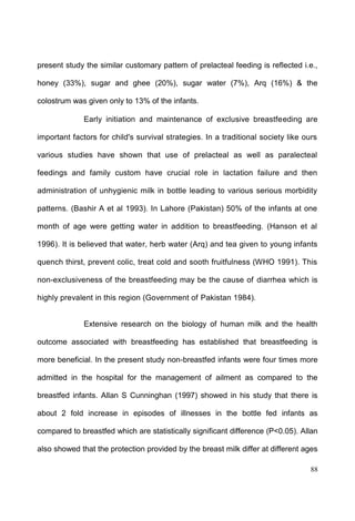 88
present study the similar customary pattern of prelacteal feeding is reflected i.e.,
honey (33%), sugar and ghee (20%), sugar water (7%), Arq (16%) & the
colostrum was given only to 13% of the infants.
Early initiation and maintenance of exclusive breastfeeding are
important factors for child's survival strategies. In a traditional society like ours
various studies have shown that use of prelacteal as well as paralecteal
feedings and family custom have crucial role in lactation failure and then
administration of unhygienic milk in bottle leading to various serious morbidity
patterns. (Bashir A et al 1993). In Lahore (Pakistan) 50% of the infants at one
month of age were getting water in addition to breastfeeding. (Hanson et al
1996). It is believed that water, herb water (Arq) and tea given to young infants
quench thirst, prevent colic, treat cold and sooth fruitfulness (WHO 1991). This
non-exclusiveness of the breastfeeding may be the cause of diarrhea which is
highly prevalent in this region (Government of Pakistan 1984).
Extensive research on the biology of human milk and the health
outcome associated with breastfeeding has established that breastfeeding is
more beneficial. In the present study non-breastfed infants were four times more
admitted in the hospital for the management of ailment as compared to the
breastfed infants. Allan S Cunninghan (1997) showed in his study that there is
about 2 fold increase in episodes of illnesses in the bottle fed infants as
compared to breastfed which are statistically significant difference (P<0.05). Allan
also showed that the protection provided by the breast milk differ at different ages
 