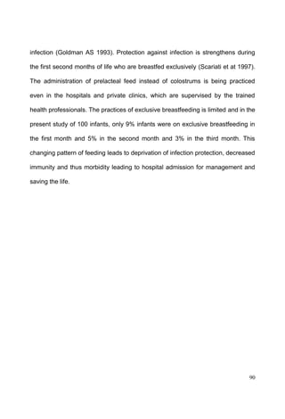 90
infection (Goldman AS 1993). Protection against infection is strengthens during
the first second months of life who are breastfed exclusively (Scariati et at 1997).
The administration of prelacteal feed instead of colostrums is being practiced
even in the hospitals and private clinics, which are supervised by the trained
health professionals. The practices of exclusive breastfeeding is limited and in the
present study of 100 infants, only 9% infants were on exclusive breastfeeding in
the first month and 5% in the second month and 3% in the third month. This
changing pattern of feeding leads to deprivation of infection protection, decreased
immunity and thus morbidity leading to hospital admission for management and
saving the life.
 