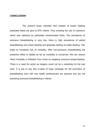 92
CONCLUSION:
The present study indicates that instead of breast feeding
prelacteal feeds are give to 87% infants. Thus avoiding the use of colostrum
which was replaced by potentially contaminated fluids. The prevalence of
exclusive breastfeeding is very low, there is high prevalence of partial
breastfeeding and mixed feeding and gradually leading to bottle-feeding. This
leads to increased risk of morbidity. With non-exclusive breastfeeding the
protective effect is dilated as far as morbidity is concerned. We can reduce
infant morbidity in Pakistan Four times by targeting exclusive breast-feeding.
There is a need for action as slogans could not be a substitute for the real
work. It is pity to say that in-spite of huge campaign for the promotion of
breastfeeding even still now health professionals are ignorant and are not
practicing exclusive breastfeeding in infants.
 