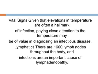 Vital Signs Given that elevations in temperature
are often a hallmark
of infection, paying close attention to the
temperature may
be of value in diagnosing an infectious disease.
Lymphatics There are ~600 lymph nodes
throughout the body, and
infections are an important cause of
lymphadenopathy.
 