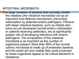 INTESTINAL MICROBIOTA
The large numbers of bacteria that normally inhabit
the intestine (the intestinal microbiota) act as an
important host defense mechanism, preventing
colonization by potential enteric pathogens. Persons
with fewer intestinal bacteria, such as infants who
have not yet developed normal enteric colonization
or patients receiving antibiotics, are at significantly
greater risk of developing infections with enteric
pathogens. The composition of the intestinal
microbiota is as important as the number of
organisms present. More than 99% of the normal
colonic microbiota is made up of anaerobic bacteria,
and the acidic pH and volatile fatty acids produced
by these organisms appear to be critical elements in
resistance
 