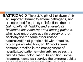 GASTRIC ACID The acidic pH of the stomach is
an important barrier to enteric pathogens, and
an increased frequency of infections due to
Salmonella, G. lamblia, and a variety of
helminths has been reported among patients
who have undergone gastric surgery or are
achlorhydric for some other reason.
Neutralization of gastric acid with antacids,
proton pump inhibitors, or H2 blockers—a
common practice in the management of
hospitalized patients—similarly increases the
risk of enteric colonization. In addition, some
microorganisms can survive the extreme acidity
 