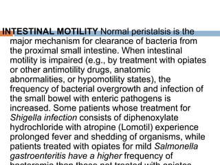 INTESTINAL MOTILITY Normal peristalsis is the
major mechanism for clearance of bacteria from
the proximal small intestine. When intestinal
motility is impaired (e.g., by treatment with opiates
or other antimotility drugs, anatomic
abnormalities, or hypomotility states), the
frequency of bacterial overgrowth and infection of
the small bowel with enteric pathogens is
increased. Some patients whose treatment for
Shigella infection consists of diphenoxylate
hydrochloride with atropine (Lomotil) experience
prolonged fever and shedding of organisms, while
patients treated with opiates for mild Salmonella
gastroenteritis have a higher frequency of
 